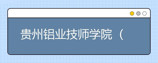 贵州铝业技师学院 （中国铝业贵州高级技工学校）2021年秋季招生的区域有哪些？
