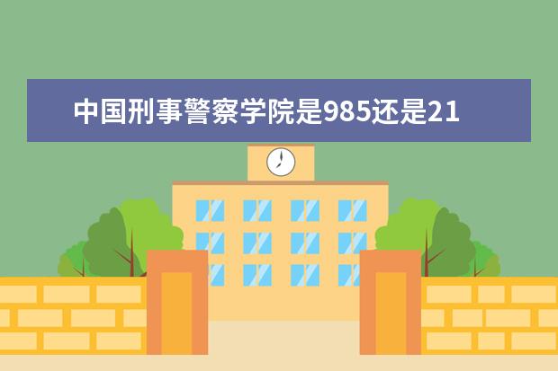 中国刑事警察学院是985还是211 全国排名如何